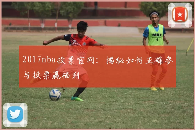 2017nba投票官网：揭秘如何正确参与投票赢福利